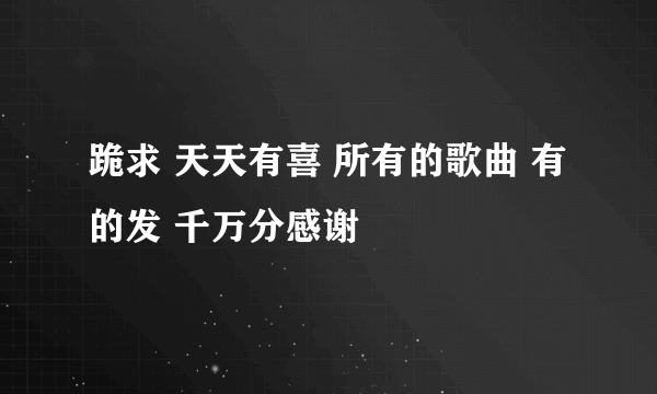 跪求 天天有喜 所有的歌曲 有的发 千万分感谢