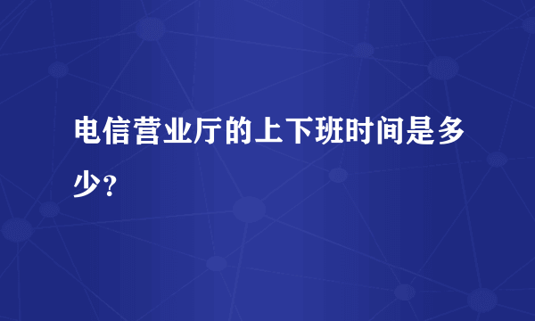 电信营业厅的上下班时间是多少？