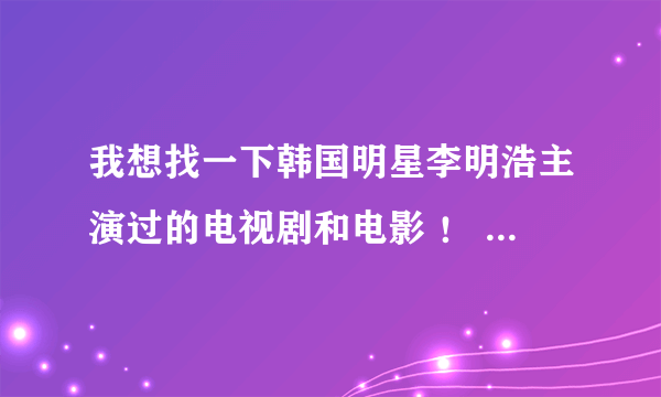 我想找一下韩国明星李明浩主演过的电视剧和电影 ！ 超爱╮(╯▽╰)╭的