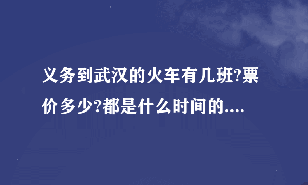 义务到武汉的火车有几班?票价多少?都是什么时间的.?车次?