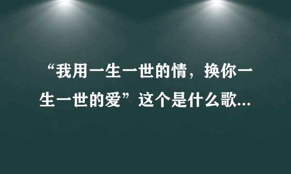 “我用一生一世的情，换你一生一世的爱”这个是什么歌的歌词？或许我有写错那歌词了？