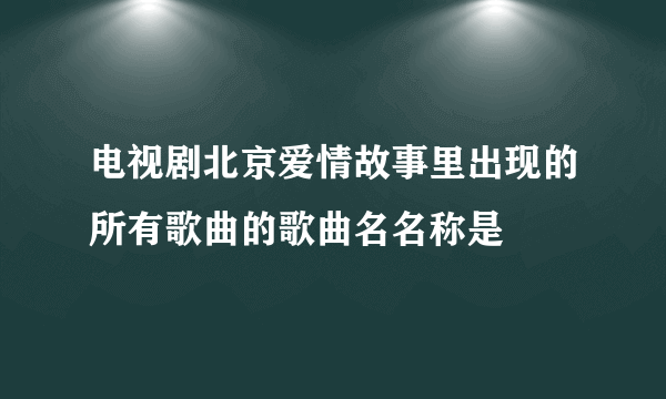 电视剧北京爱情故事里出现的所有歌曲的歌曲名名称是