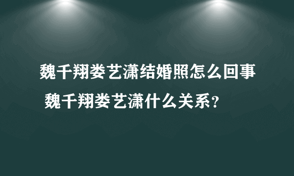 魏千翔娄艺潇结婚照怎么回事 魏千翔娄艺潇什么关系？