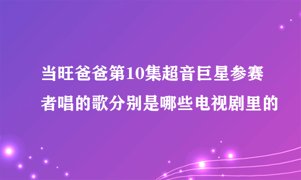 当旺爸爸第10集超音巨星参赛者唱的歌分别是哪些电视剧里的