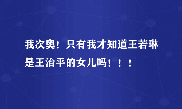 我次奥！只有我才知道王若琳是王治平的女儿吗！！！