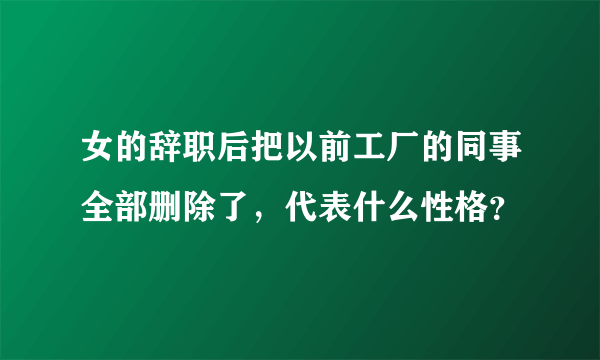 女的辞职后把以前工厂的同事全部删除了，代表什么性格？