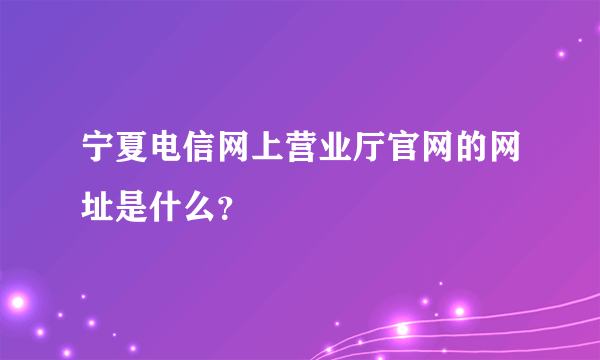 宁夏电信网上营业厅官网的网址是什么？