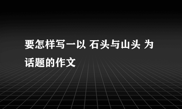 要怎样写一以 石头与山头 为话题的作文