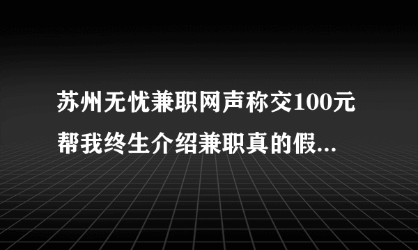 苏州无忧兼职网声称交100元帮我终生介绍兼职真的假的啊？？