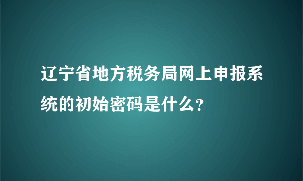 辽宁省地方税务局网上申报系统的初始密码是什么？