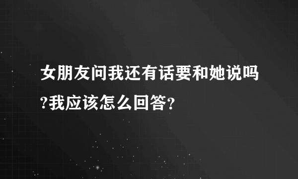 女朋友问我还有话要和她说吗?我应该怎么回答？