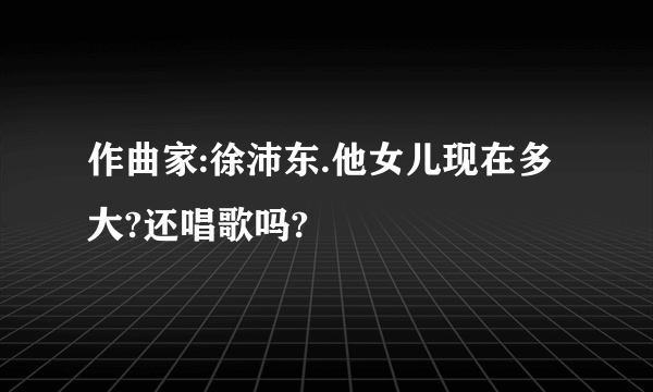 作曲家:徐沛东.他女儿现在多大?还唱歌吗?