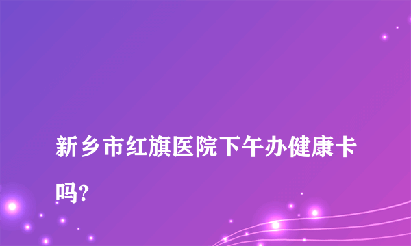 
新乡市红旗医院下午办健康卡吗?

