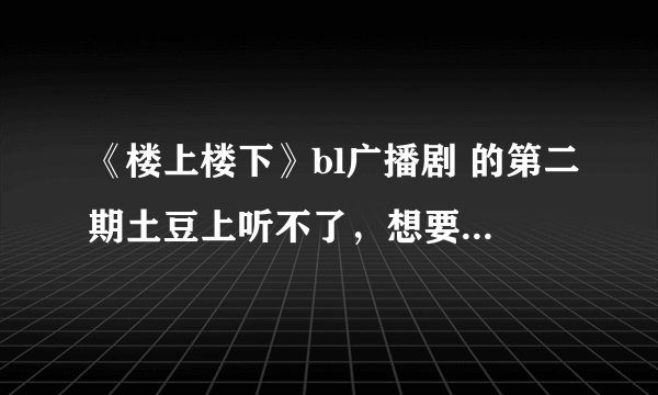 《楼上楼下》bl广播剧 的第二期土豆上听不了，想要一个能听的地址，或者发我邮箱下载地址