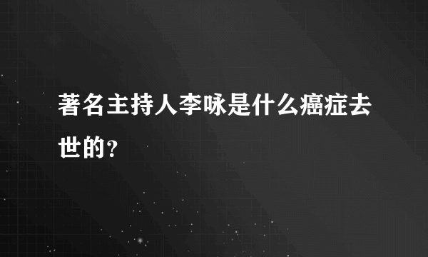 著名主持人李咏是什么癌症去世的？