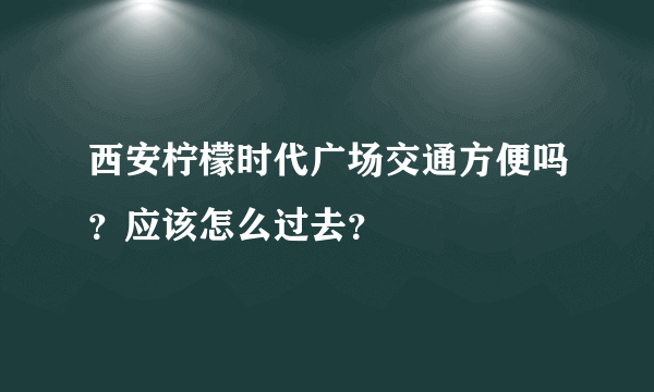 西安柠檬时代广场交通方便吗？应该怎么过去？