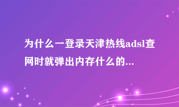 为什么一登录天津热线adsl查网时就弹出内存什么的对话框然后就网页都关上了