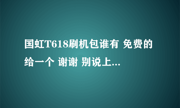 国虹T618刷机包谁有 免费的给一个 谢谢 别说上什么安桌网的 直接给一个