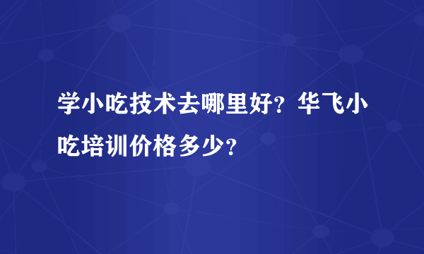 学小吃技术去哪里好？华飞小吃培训价格多少？