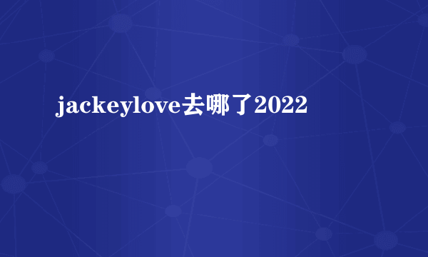 jackeylove去哪了2022