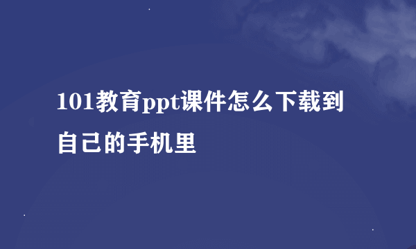 101教育ppt课件怎么下载到自己的手机里