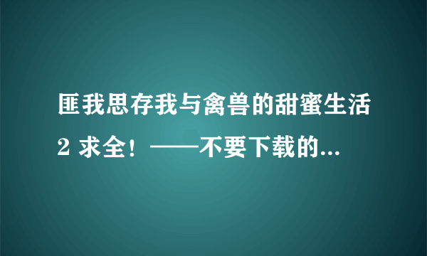 匪我思存我与禽兽的甜蜜生活2 求全！——不要下载的.......