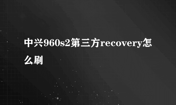 中兴960s2第三方recovery怎么刷