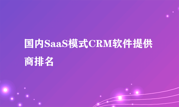 国内SaaS模式CRM软件提供商排名