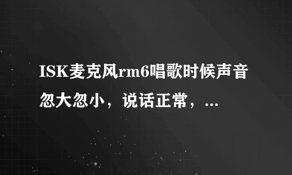 ISK麦克风rm6唱歌时候声音忽大忽小，说话正常，就唱歌声音忽大忽小，上面那两个钮怎么调，不是声卡