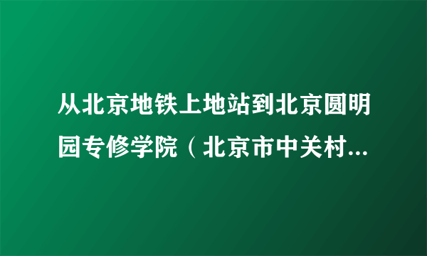 从北京地铁上地站到北京圆明园专修学院（北京市中关村科技园聂各庄10号）打的要多少钱！急！！