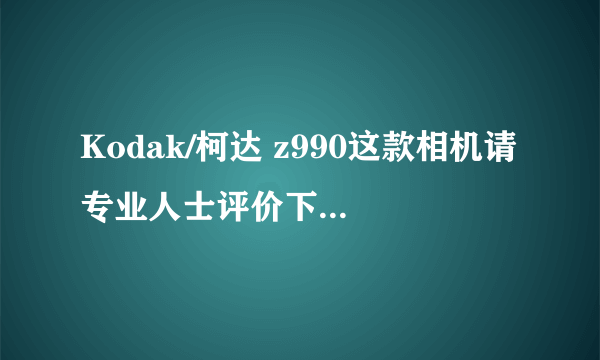 Kodak/柯达 z990这款相机请专业人士评价下，本人还是就读的学生，平时喜爱拍些东西！！！本人不胜感谢！