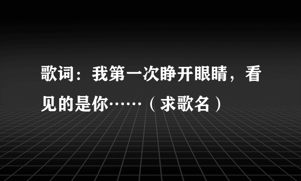 歌词：我第一次睁开眼睛，看见的是你……（求歌名）