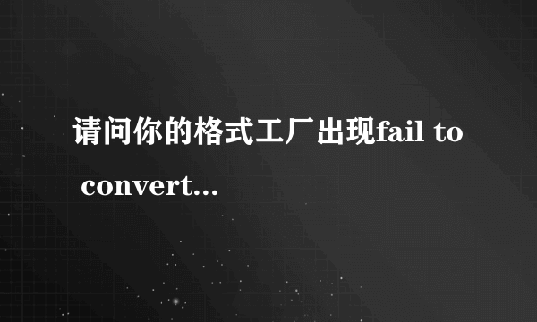 请问你的格式工厂出现fail to convert 是怎么解决的？谢谢！