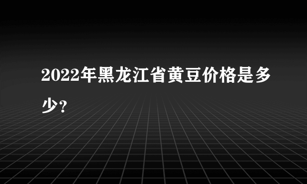 2022年黑龙江省黄豆价格是多少？