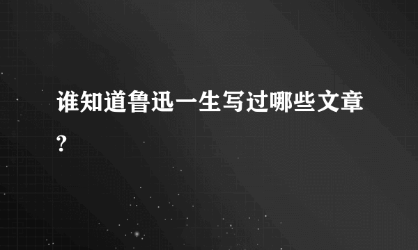 谁知道鲁迅一生写过哪些文章?