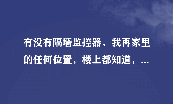 有没有隔墙监控器，我再家里的任何位置，楼上都知道，太可怕了，来了客人都知道。跟长了眼似的实验三年了