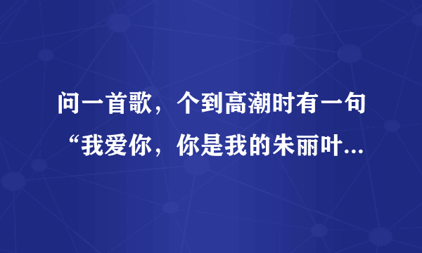 问一首歌，个到高潮时有一句“我爱你，你是我的朱丽叶，我爱你，我是你的罗密欧”只记住这么多