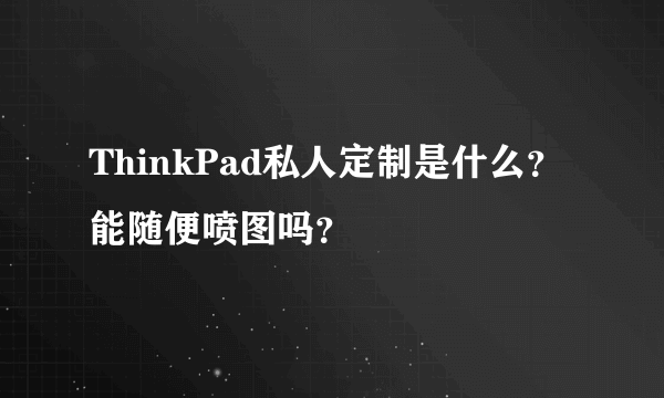 ThinkPad私人定制是什么？能随便喷图吗？