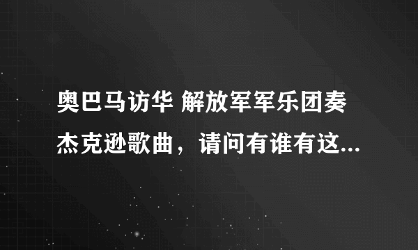 奥巴马访华 解放军军乐团奏杰克逊歌曲，请问有谁有这个视频啊？谢谢，我真的非常想看到！~