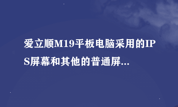 爱立顺M19平板电脑采用的IPS屏幕和其他的普通屏有什么区别？