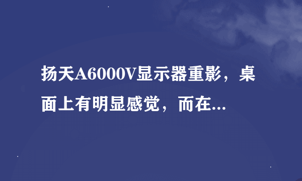 扬天A6000V显示器重影，桌面上有明显感觉，而在浏览网页时稍好，应如何处理？