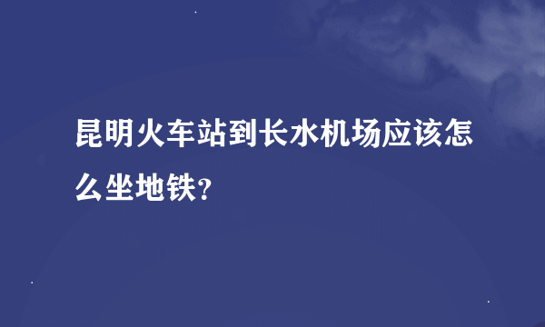 昆明火车站到长水机场应该怎么坐地铁？