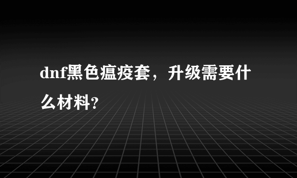 dnf黑色瘟疫套，升级需要什么材料？