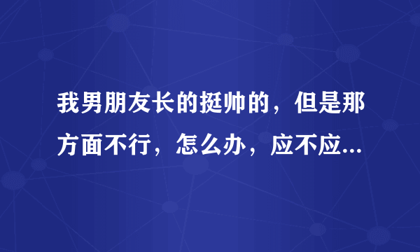 我男朋友长的挺帅的，但是那方面不行，怎么办，应不应该分手啊，分手了觉得挺可惜的，不分手的话以后得夫