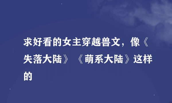 求好看的女主穿越兽文，像《失落大陆》 《萌系大陆》这样的