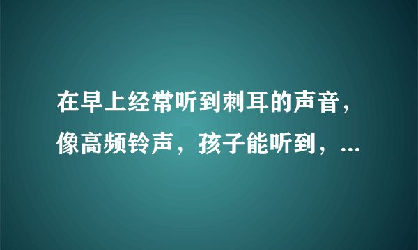 在早上经常听到刺耳的声音，像高频铃声，孩子能听到，父母却听不到，怎么回事，会不会对健康有影响