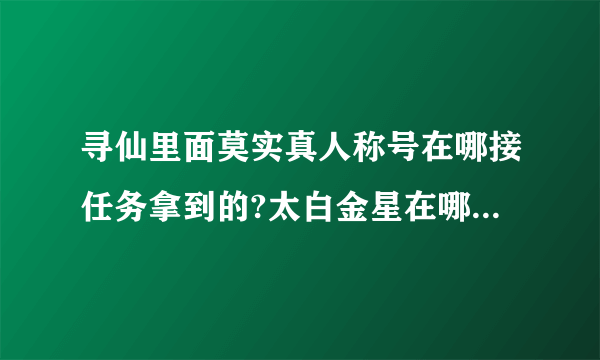 寻仙里面莫实真人称号在哪接任务拿到的?太白金星在哪？不周山怎么去的？