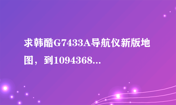 求韩酷G7433A导航仪新版地图，到1094368069 后面自己加上哈