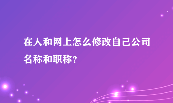 在人和网上怎么修改自己公司名称和职称？