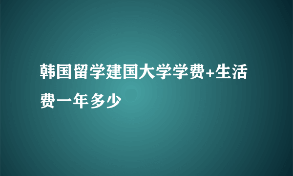 韩国留学建国大学学费+生活费一年多少